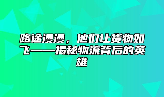 路途漫漫，他们让货物如飞——揭秘物流背后的英雄