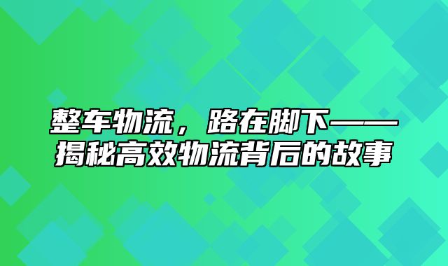 整车物流，路在脚下——揭秘高效物流背后的故事