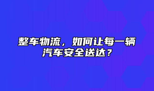 整车物流，如何让每一辆汽车安全送达？