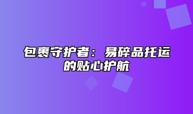 包裹守护者：易碎品托运的贴心护航