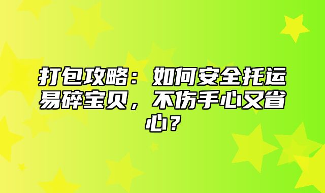 打包攻略：如何安全托运易碎宝贝，不伤手心又省心？