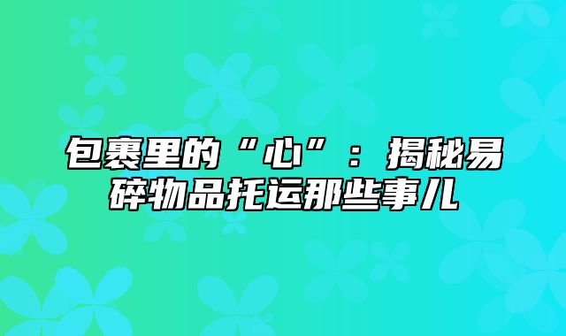 包裹里的“心”：揭秘易碎物品托运那些事儿