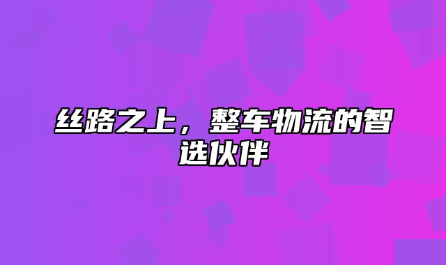 丝路之上，整车物流的智选伙伴