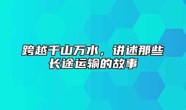 跨越千山万水，讲述那些长途运输的故事