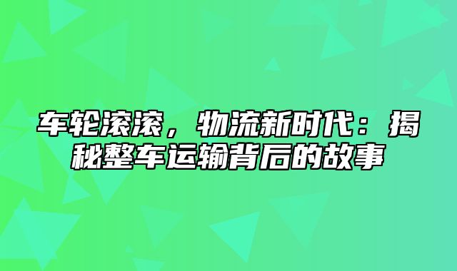 车轮滚滚，物流新时代：揭秘整车运输背后的故事