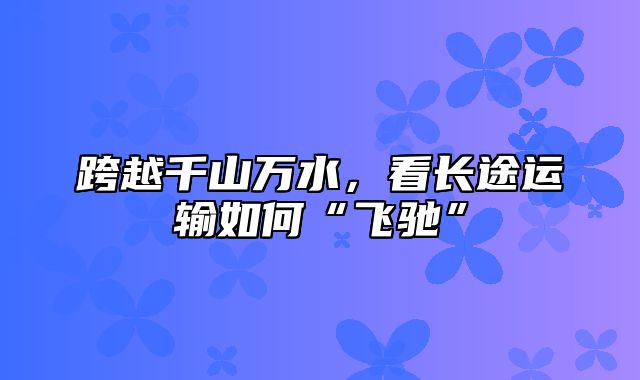 跨越千山万水，看长途运输如何“飞驰”