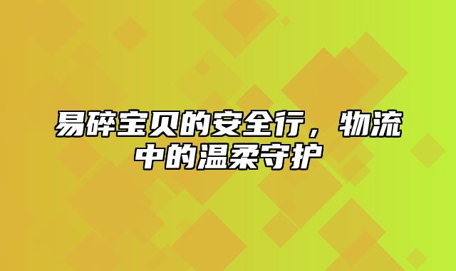 易碎宝贝的安全行，物流中的温柔守护