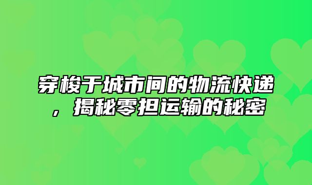 穿梭于城市间的物流快递，揭秘零担运输的秘密