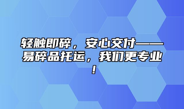 轻触即碎，安心交付——易碎品托运，我们更专业！