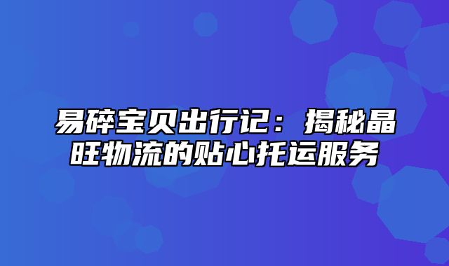 易碎宝贝出行记：揭秘晶旺物流的贴心托运服务