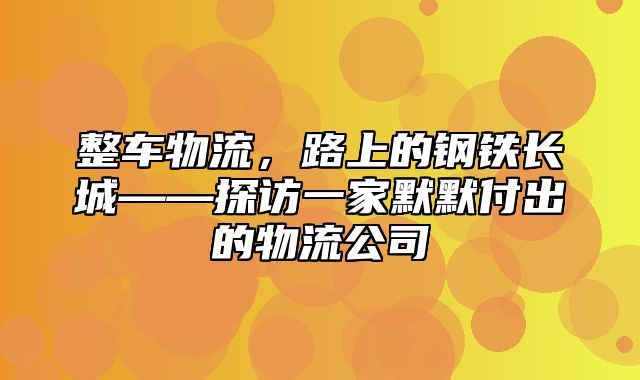 整车物流，路上的钢铁长城——探访一家默默付出的物流公司