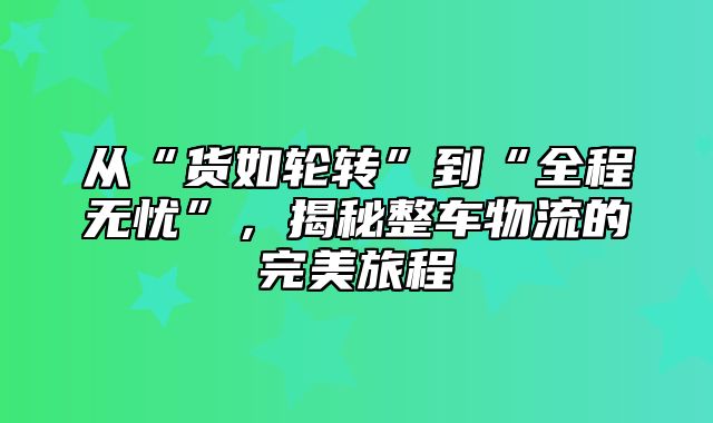 从“货如轮转”到“全程无忧”，揭秘整车物流的完美旅程