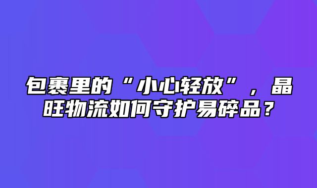 包裹里的“小心轻放”，晶旺物流如何守护易碎品？