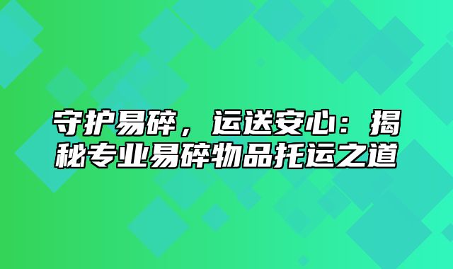 守护易碎，运送安心：揭秘专业易碎物品托运之道