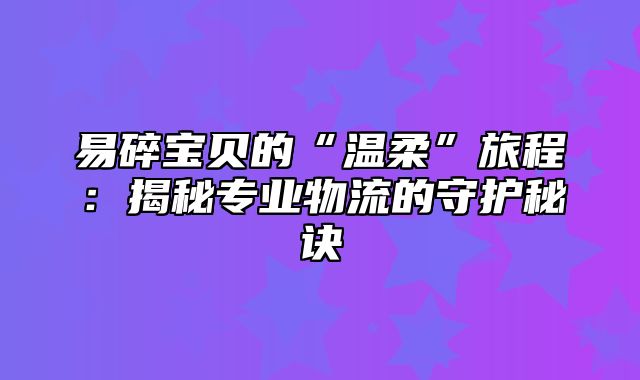 易碎宝贝的“温柔”旅程：揭秘专业物流的守护秘诀