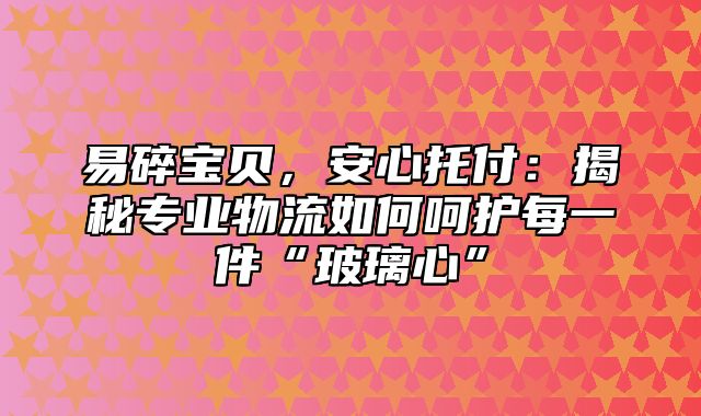 易碎宝贝，安心托付：揭秘专业物流如何呵护每一件“玻璃心”