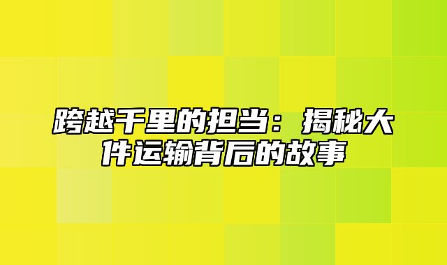 跨越千里的担当：揭秘大件运输背后的故事