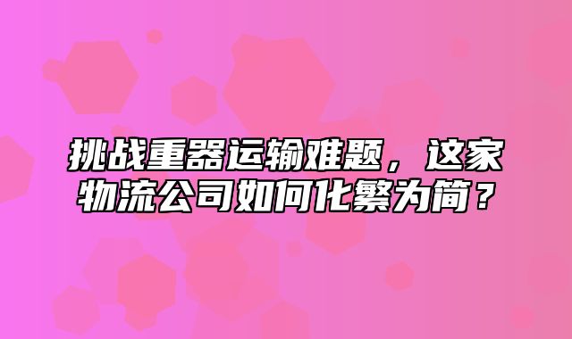 挑战重器运输难题，这家物流公司如何化繁为简？