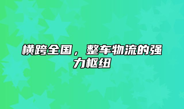 横跨全国，整车物流的强力枢纽