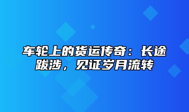 车轮上的货运传奇：长途跋涉，见证岁月流转