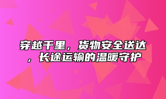 穿越千里，货物安全送达，长途运输的温暖守护