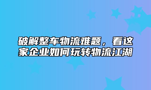 破解整车物流难题，看这家企业如何玩转物流江湖