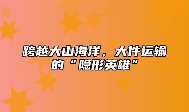 跨越大山海洋，大件运输的“隐形英雄”