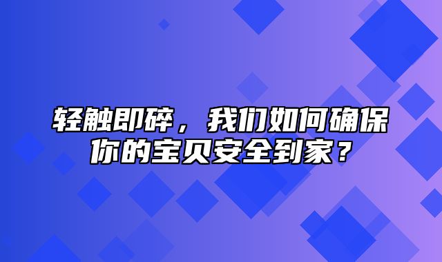 轻触即碎，我们如何确保你的宝贝安全到家？