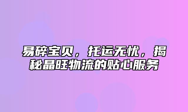 易碎宝贝，托运无忧，揭秘晶旺物流的贴心服务