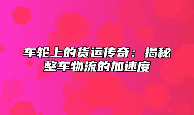 车轮上的货运传奇：揭秘整车物流的加速度