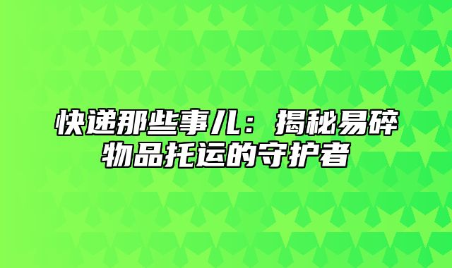 快递那些事儿：揭秘易碎物品托运的守护者