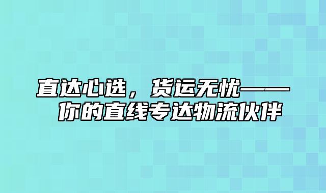 直达心选，货运无忧—— 你的直线专达物流伙伴