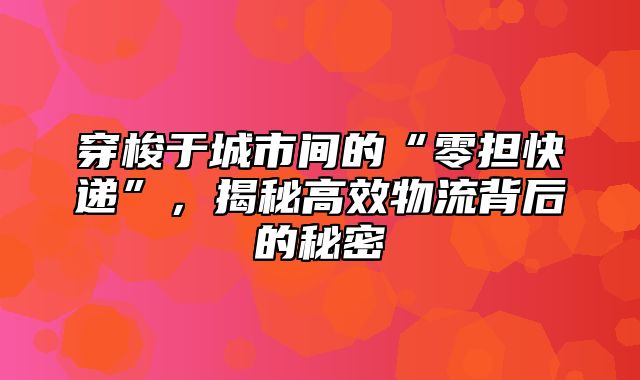 穿梭于城市间的“零担快递”，揭秘高效物流背后的秘密