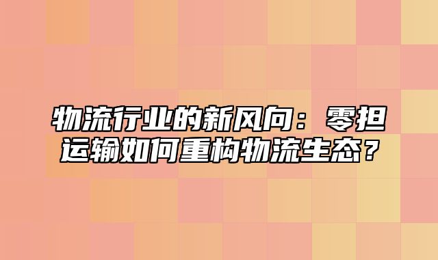 物流行业的新风向：零担运输如何重构物流生态？