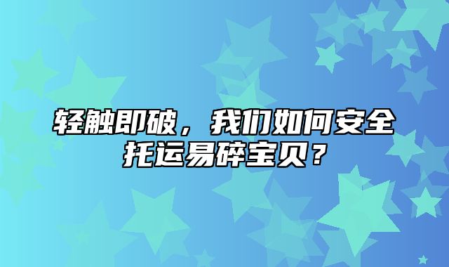 轻触即破，我们如何安全托运易碎宝贝？