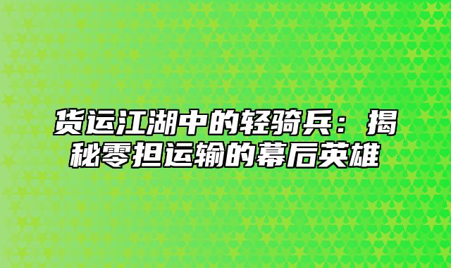 货运江湖中的轻骑兵：揭秘零担运输的幕后英雄