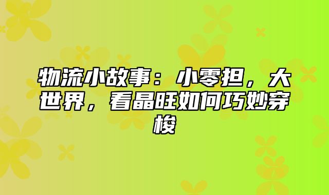 物流小故事：小零担，大世界，看晶旺如何巧妙穿梭