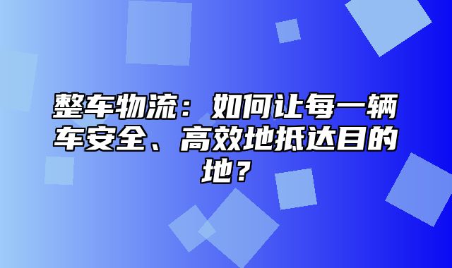 整车物流：如何让每一辆车安全、高效地抵达目的地？