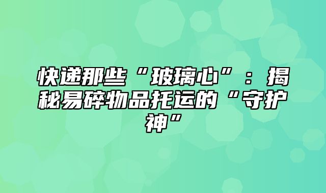 快递那些“玻璃心”：揭秘易碎物品托运的“守护神”