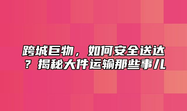 跨城巨物，如何安全送达？揭秘大件运输那些事儿