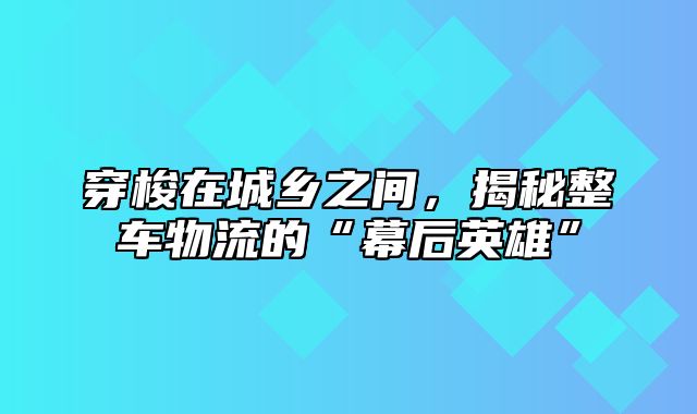 穿梭在城乡之间，揭秘整车物流的“幕后英雄”