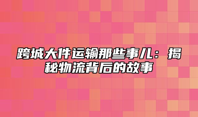 跨城大件运输那些事儿：揭秘物流背后的故事