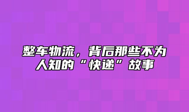 整车物流，背后那些不为人知的“快递”故事