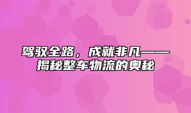 驾驭全路，成就非凡——揭秘整车物流的奥秘