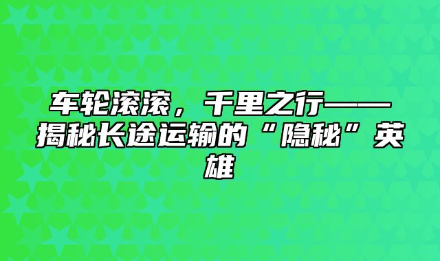 车轮滚滚，千里之行——揭秘长途运输的“隐秘”英雄