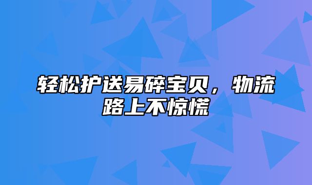 轻松护送易碎宝贝，物流路上不惊慌