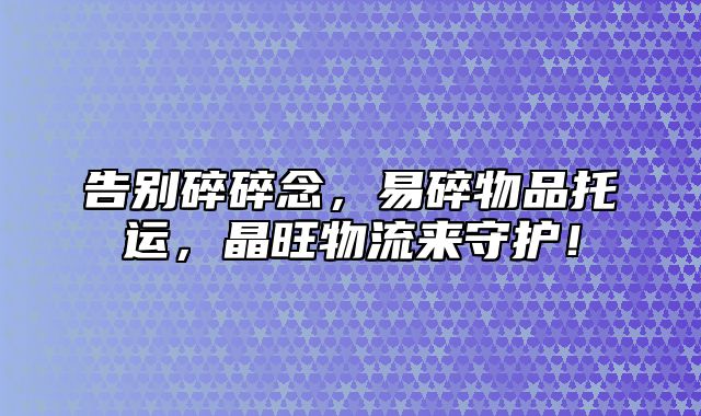 告别碎碎念，易碎物品托运，晶旺物流来守护！