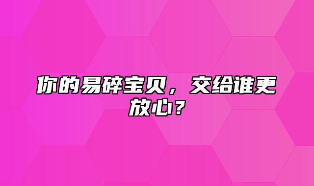 你的易碎宝贝，交给谁更放心？