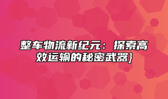 整车物流新纪元：探索高效运输的秘密武器}