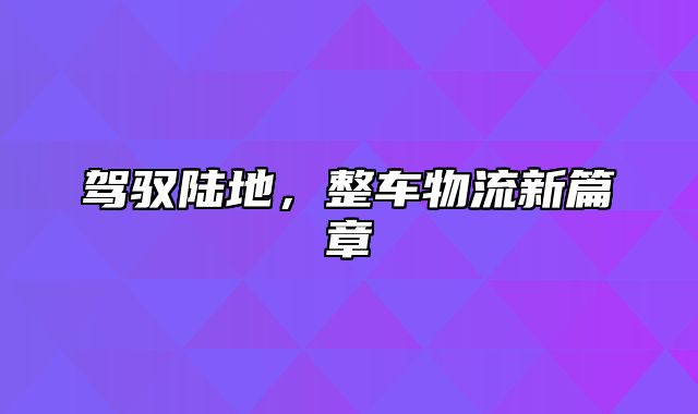 驾驭陆地，整车物流新篇章